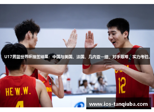 U17男篮世界杯抽签结果：中国与美国、法国、几内亚一组，对手艰难，实力考验。